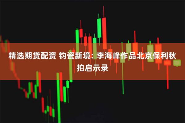 精选期货配资 钧瓷新境: 李海峰作品北京保利秋拍启示录