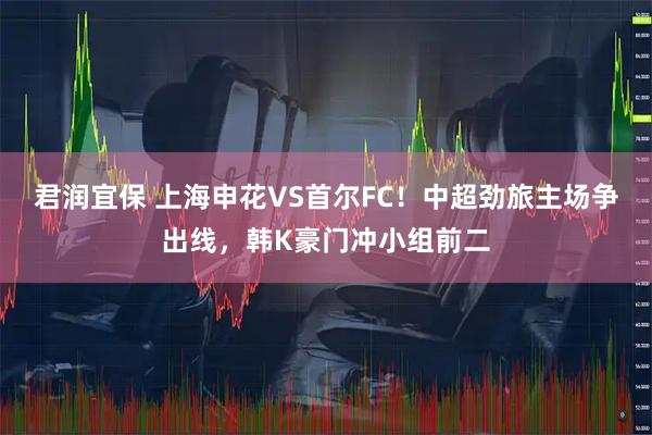 君润宜保 上海申花VS首尔FC！中超劲旅主场争出线，韩K豪门冲小组前二