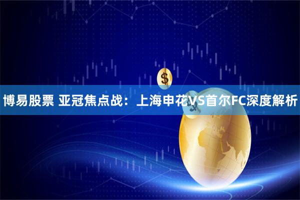 博易股票 亚冠焦点战：上海申花VS首尔FC深度解析