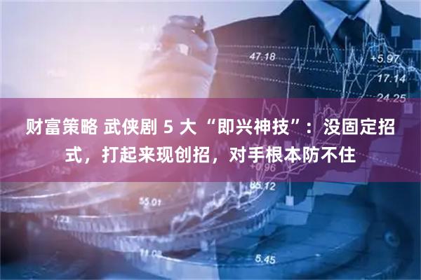 财富策略 武侠剧 5 大 “即兴神技”：没固定招式，打起来现创招，对手根本防不住