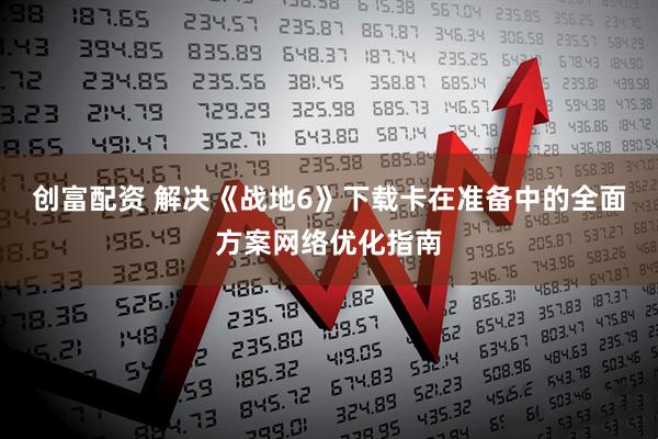 创富配资 解决《战地6》下载卡在准备中的全面方案网络优化指南