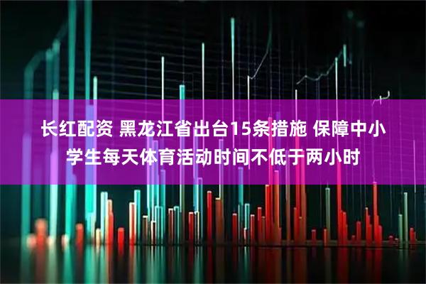 长红配资 黑龙江省出台15条措施 保障中小学生每天体育活动时间不低于两小时