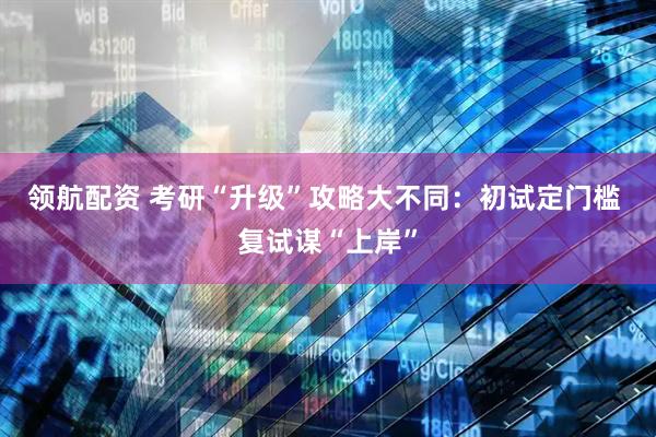 领航配资 考研“升级”攻略大不同：初试定门槛 复试谋“上岸”