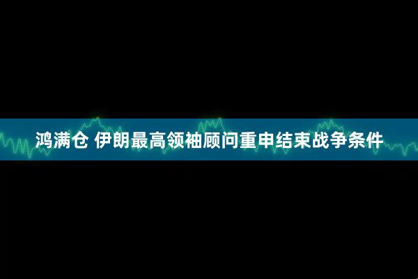 鸿满仓 伊朗最高领袖顾问重申结束战争条件