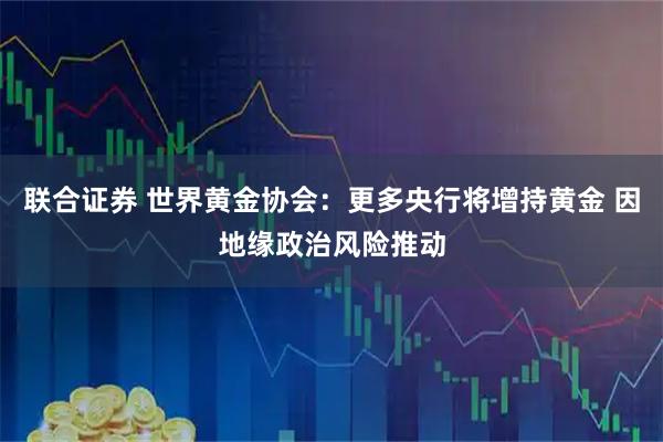 联合证券 世界黄金协会：更多央行将增持黄金 因地缘政治风险推动