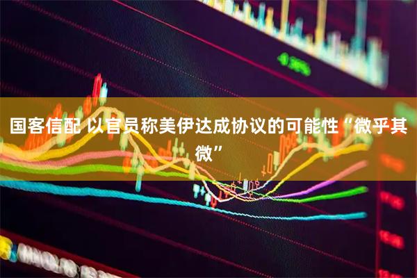 国客信配 以官员称美伊达成协议的可能性“微乎其微”