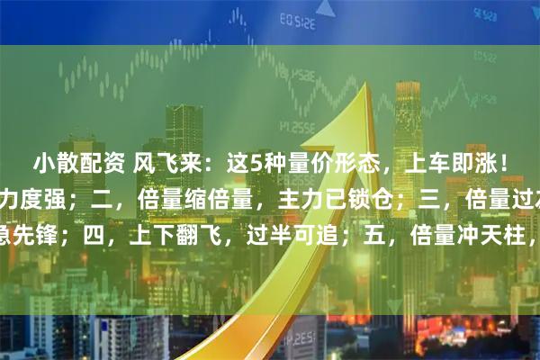 小散配资 风飞来：这5种量价形态，上车即涨！一，倍量又倍量，控盘力度强；二，倍量缩倍量，主力已锁仓；三，倍量过左峰，涨停急先锋；四，上下翻飞，过半可追；五，倍量冲天柱，顶部要出现。#股票知分享# #股市起