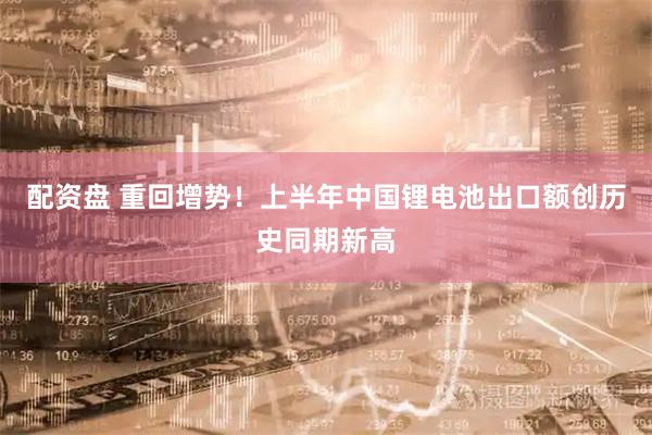 配资盘 重回增势！上半年中国锂电池出口额创历史同期新高