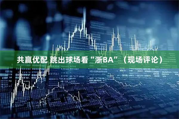 共赢优配 跳出球场看“浙BA”（现场评论）