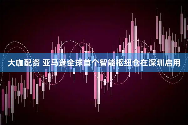 大咖配资 亚马逊全球首个智能枢纽仓在深圳启用