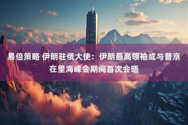 易倍策略 伊朗驻俄大使：伊朗最高领袖或与普京在里海峰会期间首次会晤