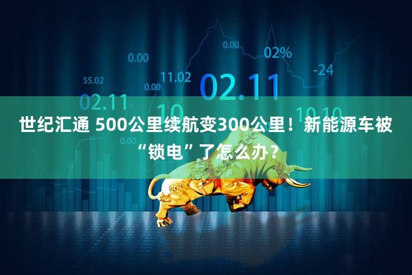 世纪汇通 500公里续航变300公里！新能源车被“锁电”了怎么办？