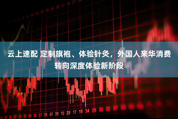 云上速配 定制旗袍、体验针灸，外国人来华消费转向深度体验新阶段