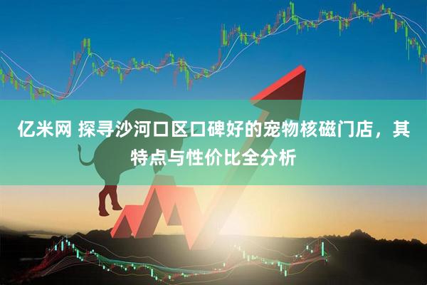 亿米网 探寻沙河口区口碑好的宠物核磁门店，其特点与性价比全分析