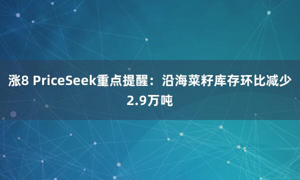 涨8 PriceSeek重点提醒：沿海菜籽库存环比减少2.9万吨