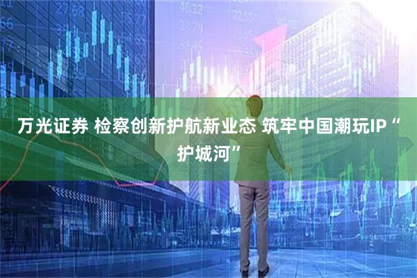 万光证券 检察创新护航新业态 筑牢中国潮玩IP“护城河”