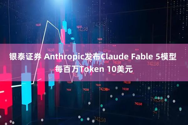 银泰证券 Anthropic发布Claude Fable 5模型 每百万Token 10美元
