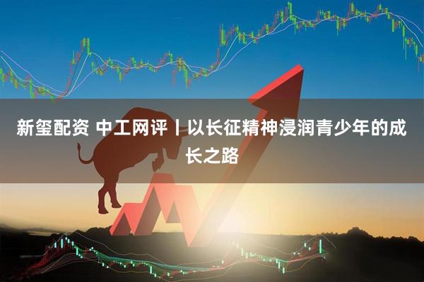新玺配资 中工网评丨以长征精神浸润青少年的成长之路