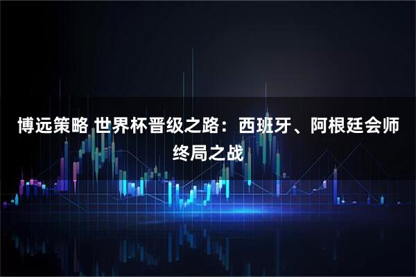 博远策略 世界杯晋级之路：西班牙、阿根廷会师终局之战