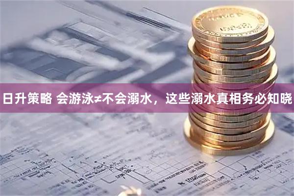 日升策略 会游泳≠不会溺水，这些溺水真相务必知晓