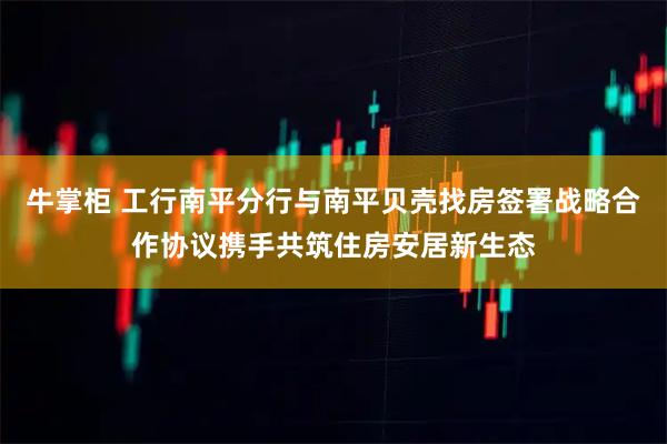 牛掌柜 工行南平分行与南平贝壳找房签署战略合作协议携手共筑住房安居新生态