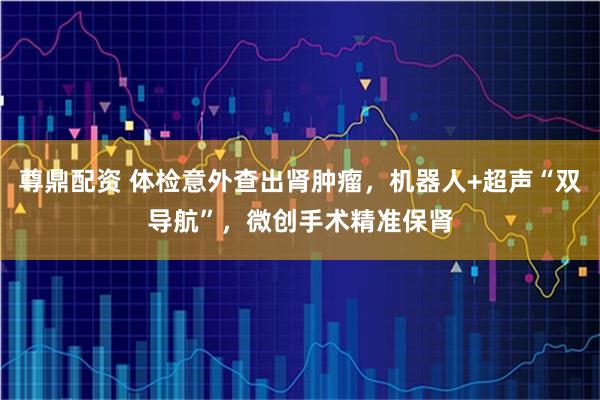 尊鼎配资 体检意外查出肾肿瘤，机器人+超声“双导航”，微创手术精准保肾