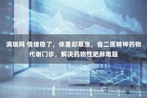 满瑞网 情绪稳了，体重却暴涨，省二医精神药物代谢门诊，解决药物性肥胖难题