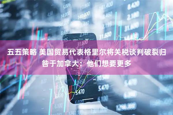 五五策略 美国贸易代表格里尔将关税谈判破裂归咎于加拿大：他们想要更多