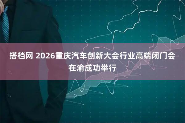 搭档网 2026重庆汽车创新大会行业高端闭门会在渝成功举行